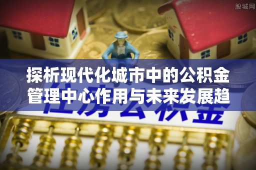 湾里探析现代化城市中的公积金管理中心作用与未来发展趋势