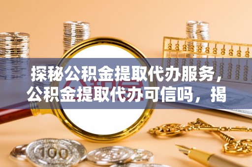 湾里探秘公积金提取代办服务，公积金提取代办可信吗，揭秘真相与选择指南