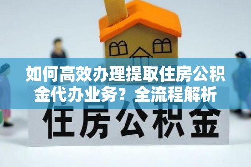 湾里如何高效办理提取住房公积金代办业务？全流程解析