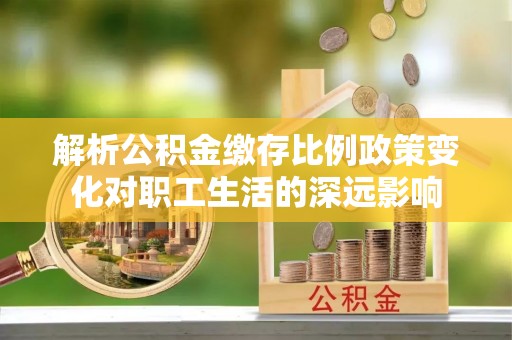 湾里解析公积金缴存比例政策变化对职工生活的深远影响