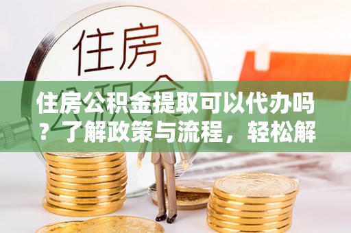 湾里住房公积金提取可以代办吗？了解政策与流程，轻松解决疑惑