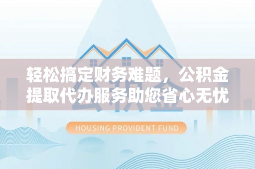 湾里轻松搞定财务难题，公积金提取代办服务助您省心无忧