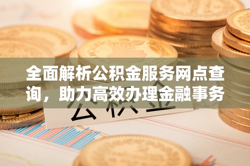 湾里全面解析公积金服务网点查询，助力高效办理金融事务