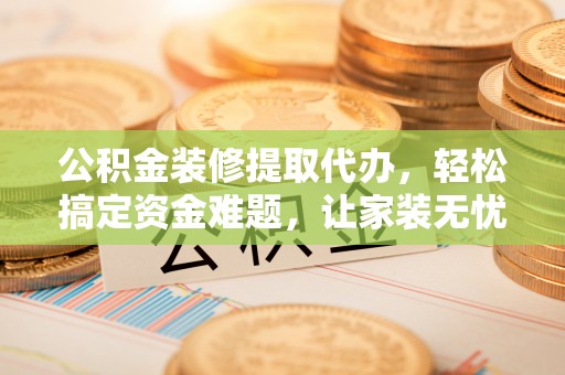 湾里公积金装修提取代办，轻松搞定资金难题，让家装无忧