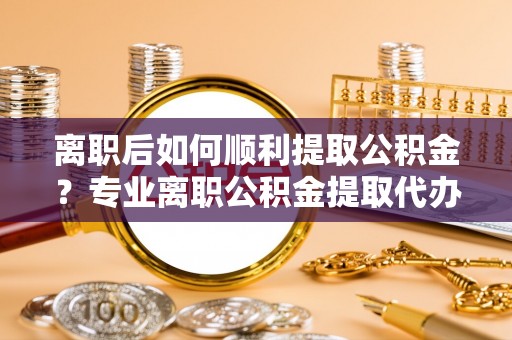 湾里离职后如何顺利提取公积金？专业离职公积金提取代办服务指南
