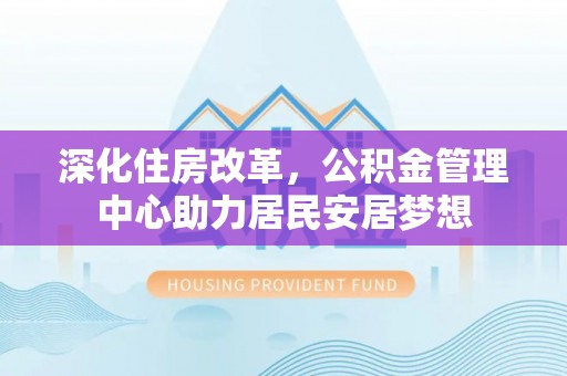 湾里深化住房改革，公积金管理中心助力居民安居梦想