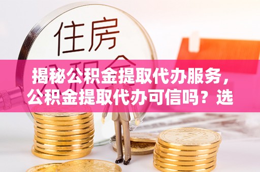 湾里揭秘公积金提取代办服务，公积金提取代办可信吗？选择前你需要知道的真相
