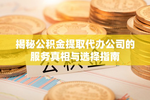 湾里揭秘公积金提取代办公司的服务真相与选择指南