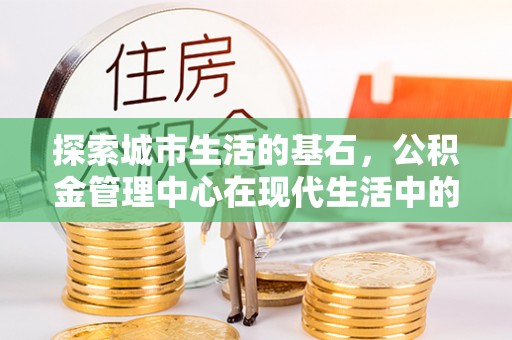 湾里探索城市生活的基石，公积金管理中心在现代生活中的重要角色
