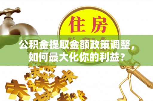湾里公积金提取金额政策调整，如何最大化你的利益？