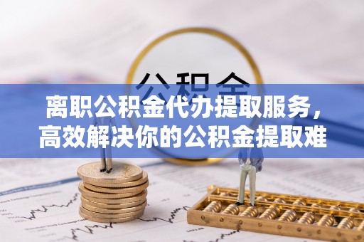 湾里离职公积金代办提取服务，高效解决你的公积金提取难题