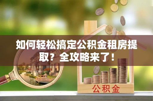 湾里如何轻松搞定公积金租房提取？全攻略来了！