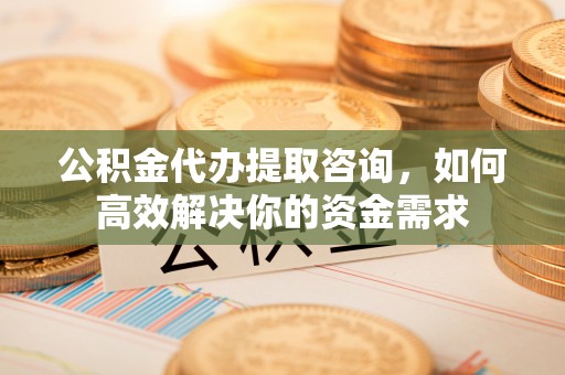 湾里公积金代办提取咨询，如何高效解决你的资金需求