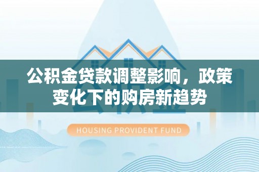 湾里公积金贷款调整影响，政策变化下的购房新趋势
