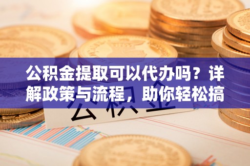 湾里公积金提取可以代办吗？详解政策与流程，助你轻松搞定！