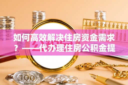 湾里如何高效解决住房资金需求？——代办理住房公积金提取服务全解析