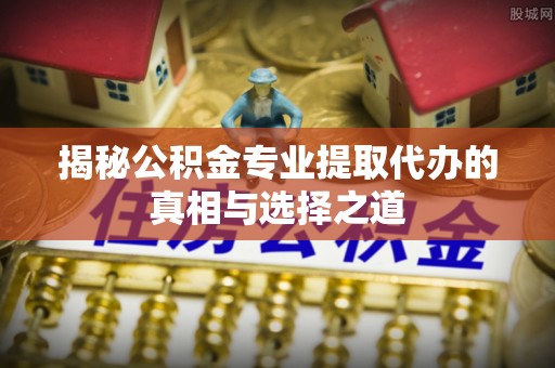 湾里揭秘公积金专业提取代办的真相与选择之道