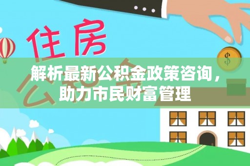 湾里解析最新公积金政策咨询，助力市民财富管理
