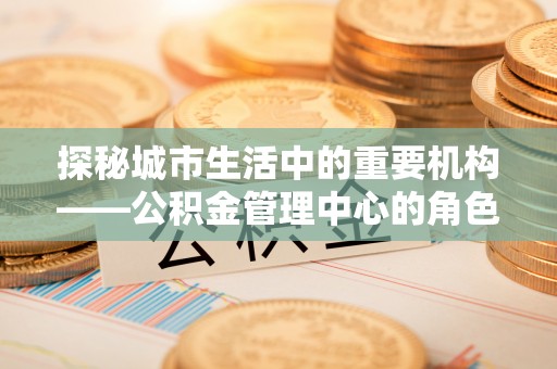 湾里探秘城市生活中的重要机构——公积金管理中心的角色与意义
