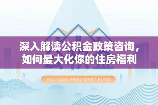 湾里深入解读公积金政策咨询，如何最大化你的住房福利
