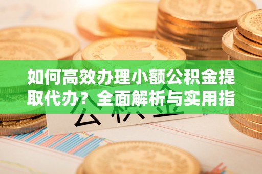 湾里如何高效办理小额公积金提取代办？全面解析与实用指南