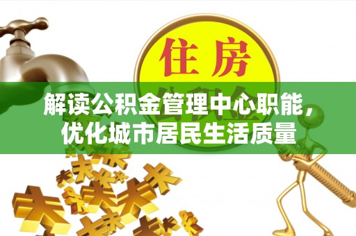 湾里解读公积金管理中心职能，优化城市居民生活质量