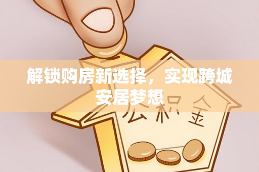 湾里解锁购房新选择，实现跨城安居梦想