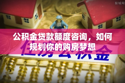湾里公积金贷款额度咨询，如何规划你的购房梦想