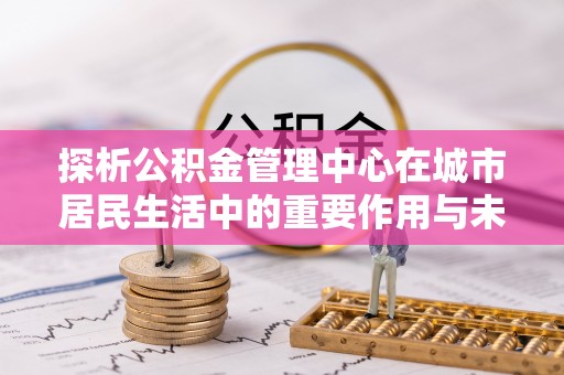 湾里探析公积金管理中心在城市居民生活中的重要作用与未来发展趋势