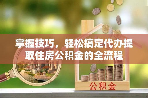 湾里掌握技巧，轻松搞定代办提取住房公积金的全流程