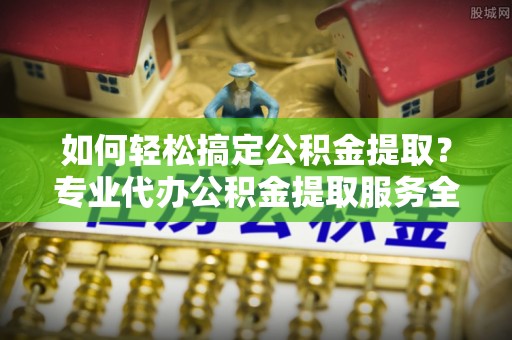 湾里如何轻松搞定公积金提取？专业代办公积金提取服务全解析