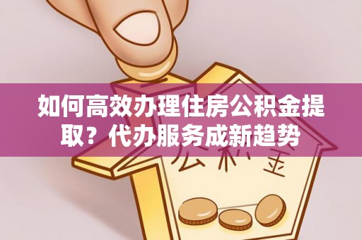 湾里如何高效办理住房公积金提取？代办服务成新趋势