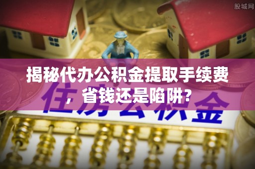 湾里揭秘代办公积金提取手续费，省钱还是陷阱？