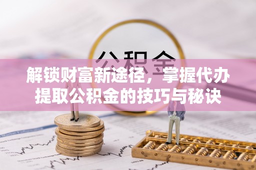 湾里解锁财富新途径，掌握代办提取公积金的技巧与秘诀