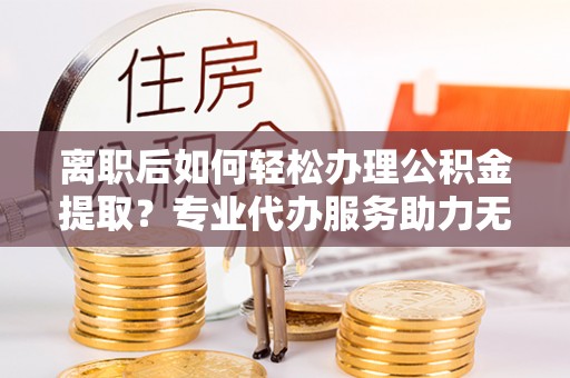 湾里离职后如何轻松办理公积金提取？专业代办服务助力无忧