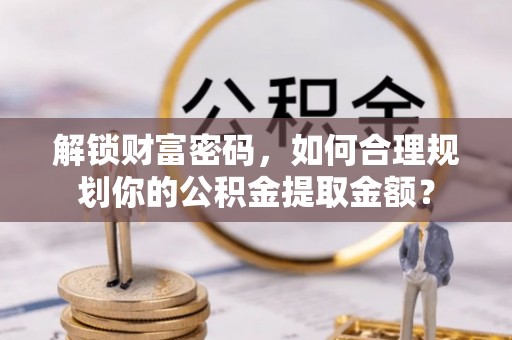 湾里解锁财富密码，如何合理规划你的公积金提取金额？