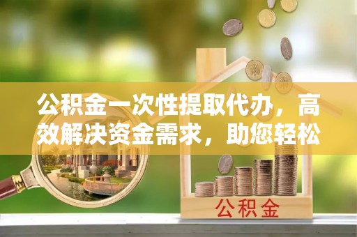 湾里公积金一次性提取代办，高效解决资金需求，助您轻松应对生活难题