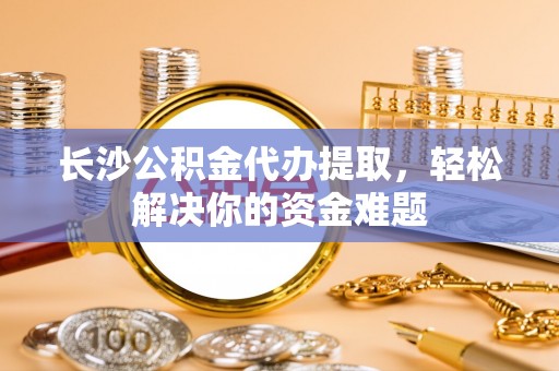 湾里长沙公积金代办提取，轻松解决你的资金难题