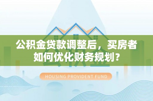 湾里公积金贷款调整后，买房者如何优化财务规划？