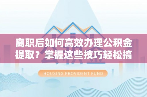湾里离职后如何高效办理公积金提取？掌握这些技巧轻松搞定