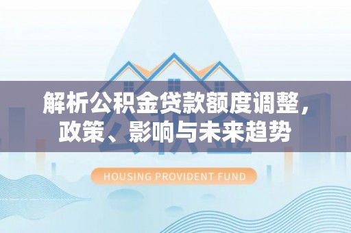 湾里解析公积金贷款额度调整，政策、影响与未来趋势