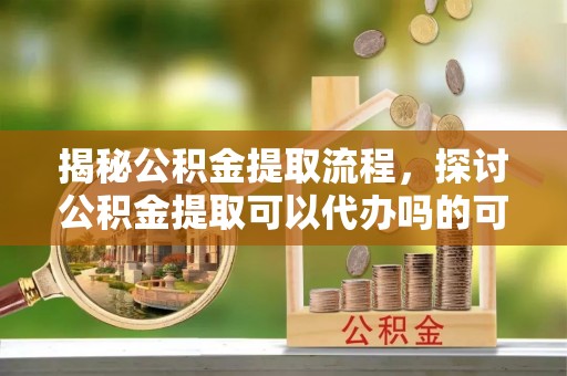 湾里揭秘公积金提取流程，探讨公积金提取可以代办吗的可行性与注意事项