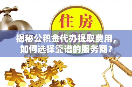 湾里揭秘公积金代办提取费用，如何选择靠谱的服务商？