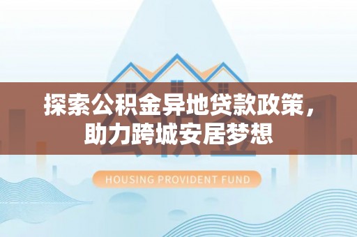 湾里探索公积金异地贷款政策，助力跨城安居梦想