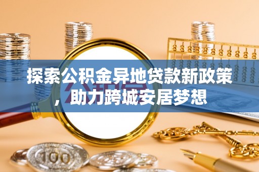 湾里探索公积金异地贷款新政策，助力跨城安居梦想