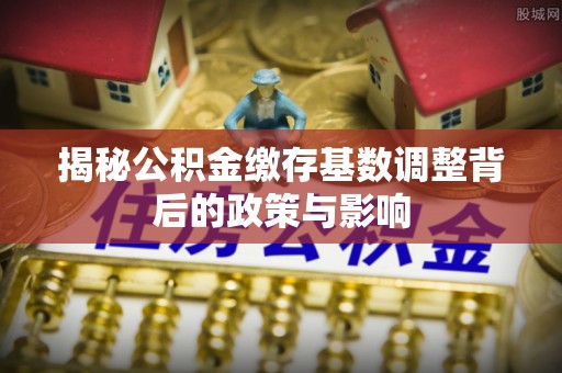 湾里揭秘公积金缴存基数调整背后的政策与影响