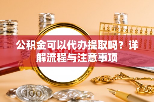 湾里公积金可以代办提取吗？详解流程与注意事项