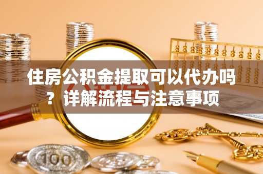 湾里住房公积金提取可以代办吗？详解流程与注意事项
