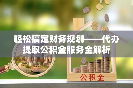 湾里轻松搞定财务规划——代办提取公积金服务全解析