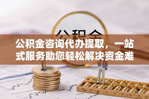 湾里公积金咨询代办提取，一站式服务助您轻松解决资金难题
